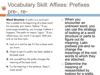 Vocabulary Skill: Affixes: Prefixes
pre-, re-
 When you
encounter an
unknown word, you
can use the strategy
of looking at a word
structure or parts to
figure out its
meaning. Latin
prefixes pre-and re-
change the
meanings of the root
words to which they
are attached.
 Determine the
meaning of
reassembled by
looking for a prefix.
 