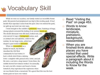 Vocabulary Skill
 Read “Visiting the
Past” on page 453.
 Words to know:
landscape,
miniature,
prehistoric,
background,
reassembled
 When you are
finished think about
places you have
visited that used
special effects. Write
a paragraph about it
including the Words
to Know for the
week.
 