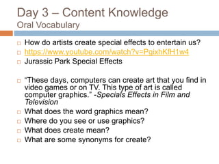 Day 3 – Content Knowledge
Oral Vocabulary
 How do artists create special effects to entertain us?
 https://www.youtube.com/watch?v=PgixhKfH1w4
 Jurassic Park Special Effects
 “These days, computers can create art that you find in
video games or on TV. This type of art is called
computer graphics.” -Specials Effects in Film and
Television
 What does the word graphics mean?
 Where do you see or use graphics?
 What does create mean?
 What are some synonyms for create?
 