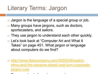 Literary Terms: Jargon
 Jargon is the language of a special group or job.
 Many groups have jargons, such as doctors,
sportscasters, and sailors.
 They use jargon to understand each other quickly.
 Let’s look back at “Computer Art and What It
Takes” on page 451. What jargon or language
about computers do we find?
 http://www.fastcompany.com/3055426/watch-
elmo-and-the-sesame-street-cast-turn-corporate-
jargon-cute
 