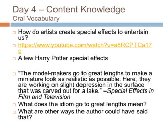 Day 4 – Content Knowledge
Oral Vocabulary
 How do artists create special effects to entertain
us?
 https://www.youtube.com/watch?v=a8RCPTCa17
c
 A few Harry Potter special effects
 “The model-makers go to great lengths to make a
miniature look as realistic as possible. Here, they
are working on slight depression in the surface
that was carved out for a lake.” –Special Effects in
Film and Television
 What does the idiom go to great lengths mean?
 What are other ways the author could have said
that?
 