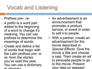 Vocab and Listening
 Prefixes pre-, re-
 A prefix is a word part
added to the beginning
of a word to change it’s
meaning. You can use
prefixes to determine the
meanings of words.
 Create and define a list
of words that begin with
the Latin prefixes pre- or
re- from the stories
you’ve read this year.
You can use a dictionary
• An advertisement is an
announcement that
promotes a product,
service, or event in order
to sell it to people.
• With a partner, create an
advertisement for the
movie described in
Special Effects. Give the
movie a title and choose
a cast. Then create an ad
to persuade people to go
to the movie. Present
your idea on seesaw!
 