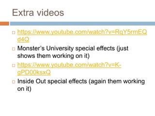 Extra videos
 https://www.youtube.com/watch?v=RqY5rmEQ
d4Q
 Monster’s University special effects (just
shows them working on it)
 https://www.youtube.com/watch?v=K-
gPD00ksxQ
 Inside Out special effects (again them working
on it)
 