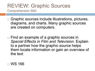 REVIEW: Graphic Sources
Comprehension Skill
 Graphic sources include illustrations, pictures,
diagrams, and charts. Many graphic sources
are created on computers.
 Find an example of a graphic sources in
Special Effects in Film and Television. Explain
to a partner how the graphic source helps
them locate information or gain an overview of
the text
 WS 166
 