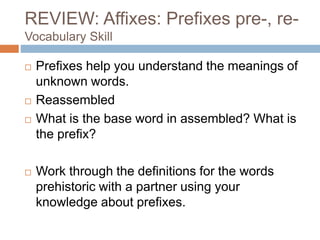 REVIEW: Affixes: Prefixes pre-, re-
Vocabulary Skill
 Prefixes help you understand the meanings of
unknown words.
 Reassembled
 What is the base word in assembled? What is
the prefix?
 Work through the definitions for the words
prehistoric with a partner using your
knowledge about prefixes.
 