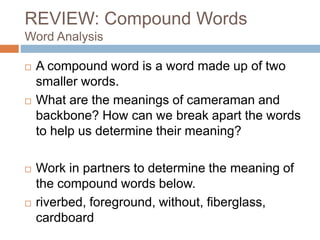 REVIEW: Compound Words
Word Analysis
 A compound word is a word made up of two
smaller words.
 What are the meanings of cameraman and
backbone? How can we break apart the words
to help us determine their meaning?
 Work in partners to determine the meaning of
the compound words below.
 riverbed, foreground, without, fiberglass,
cardboard
 
