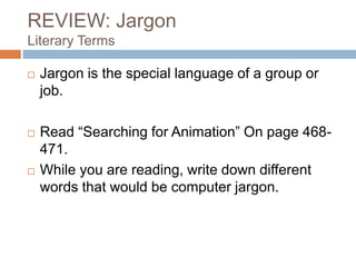 REVIEW: Jargon
Literary Terms
 Jargon is the special language of a group or
job.
 Read “Searching for Animation” On page 468-
471.
 While you are reading, write down different
words that would be computer jargon.
 