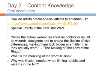 Day 2 – Content Knowledge
Oral Vocabulary
 How do artists create special effects to entertain us?
 https://www.youtube.com/watch?v=jZjvPSctI-I
 Special Effects in the new Star Wars
 “Since the actors weren’t as short as hobbits or as tall
as wizards, designers had to create the illusion of size
differences, making them look bigger or smaller than
they actually were.” – “The Making of The Lord of the
Rings.”
 What is the meaning of the word illusion?
 Why was illusion needed when filming hobbits and
wizards in the film?
 