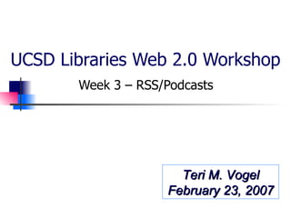 UCSD Libraries Web 2.0 Workshop Week 3 – RSS/Podcasts  Teri M. Vogel February 23, 2007 