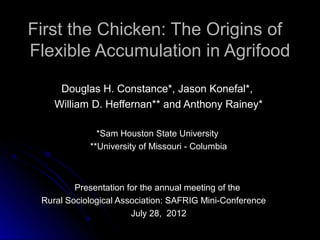 First the Chicken: The Origins of
Flexible Accumulation in Agrifood

     Douglas H. Constance*, Jason Konefal*,
    William D. Heffernan** and Anthony Rainey*

              *Sam Houston State University
            **University of Missouri - Columbia



         Presentation for the annual meeting of the
 Rural Sociological Association: SAFRIG Mini-Conference
                       July 28, 2012
 
