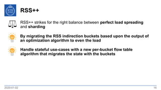 RSS++
2020-01-02 16
Handle stateful use-cases with a new per-bucket flow table
algorithm that migrates the state with the buckets
RSS++ strikes for the right balance between perfect load spreading
and sharding
By migrating the RSS indirection buckets based upon the output of
an optimization algorithm to even the load
 