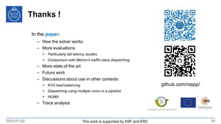 Thanks !
2020-01-02 34
github.com/rsspp/
In the paper:
– How the solver works
– More evaluations
> Particularly tail latency studies
> Comparison with Metron’s traffic-class dispatching
– More state of the art
– Future work
– Discussions about use in other contexts:
> KVS load-balancing
> Dispatching using multiple cores in a pipeline
> NUMA
– Trace analysis
This work is supported by SSF and ERC
 