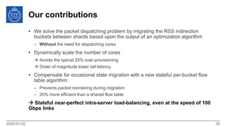 Our contributions
2020-01-02 39
• We solve the packet dispatching problem by migrating the RSS indirection
buckets between shards based upon the output of an optimization algorithm
– Without the need for dispatching cores
• Dynamically scale the number of cores
 Avoids the typical 25% over-provisioning
 Order of magnitude lower tail latency
• Compensate for occasional state migration with a new stateful per-bucket flow
table algorithm:
– Prevents packet reordering during migration
– 20% more efficient than a shared flow table
 Stateful near-perfect intra-server load-balancing, even at the speed of 100
Gbps links
 