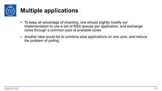 Multiple applications
2020-01-02 71
• To keep all advantage of sharding, one should slightly modify our
implementation to use a set of RSS queues per application, and exchange
cores through a common pool of available cores
• Another idea would be to combine slow applications on one core, and reduce
the problem of polling
 