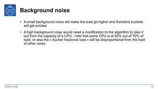 Background noise
2020-01-02 73
• A small background noise will make the load go higher and therefore buckets
will get evicted
• A high background noise would need a modification to the algorithm to take it
out from the capacity of a CPU : note that some CPU is at 60% out of 70% of
load, or else the « bucket fractional load » will be disproportional from the load
of other cores.
 