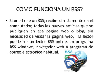 COMO FUNCIONA UN RSS?
• Si uno tiene un RSS, recibe directamente en el
computador, todas las nuevas noticias que se
publiquen en esa página web o blog, sin
necesidad de visitar la página web. El lector
puede ser un lector RSS online, un programa
RSS windows, navegador web o programa de
correo electrónico habitual.
 