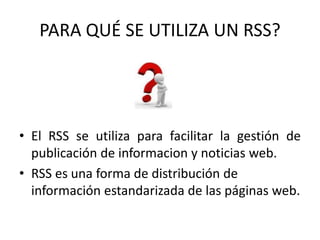 PARA QUÉ SE UTILIZA UN RSS?
• El RSS se utiliza para facilitar la gestión de
publicación de informacion y noticias web.
• RSS es una forma de distribución de
información estandarizada de las páginas web.
 