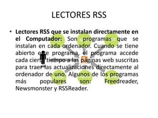 LECTORES RSS
• Lectores RSS que se instalan directamente en
el Computador: Son programas que se
instalan en cada ordenador. Cuando se tiene
abierto este programa, el programa accede
cada cierto tiempo a las páginas web suscritas
para traer las actualizaciones directamente al
ordenador de uno. Algunos de los programas
más populares son: Freedreader,
Newsmonster y RSSReader.
 