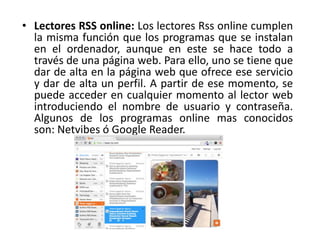 • Lectores RSS online: Los lectores Rss online cumplen
la misma función que los programas que se instalan
en el ordenador, aunque en este se hace todo a
través de una página web. Para ello, uno se tiene que
dar de alta en la página web que ofrece ese servicio
y dar de alta un perfil. A partir de ese momento, se
puede acceder en cualquier momento al lector web
introduciendo el nombre de usuario y contraseña.
Algunos de los programas online mas conocidos
son: Netvibes ó Google Reader.
 