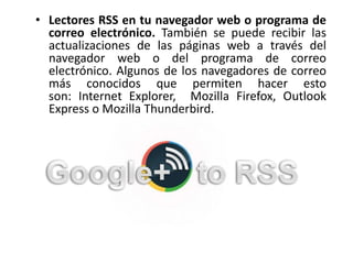 • Lectores RSS en tu navegador web o programa de
correo electrónico. También se puede recibir las
actualizaciones de las páginas web a través del
navegador web o del programa de correo
electrónico. Algunos de los navegadores de correo
más conocidos que permiten hacer esto
son: Internet Explorer, Mozilla Firefox, Outlook
Express o Mozilla Thunderbird.
 