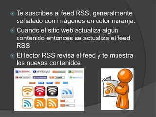  Te suscribes al feed RSS, generalmente
señalado con imágenes en color naranja.
 Cuando el sitio web actualiza algún
contenido entonces se actualiza el feed
RSS
 El lector RSS revisa el feed y te muestra
los nuevos contenidos
 