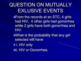 QUESTION ON MUTUALLY
EXLUSIVE EVENTS
From the records at an STC, 4 girls
had HIV, 4 other girls had gonorrhea
while 2 girls have both gonorrhea and
HIV.
What is the probability that any girl
selected will have
i. HIV only
ii. HIV or Gonorrhea.
 