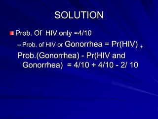 SOLUTION
Prob. Of HIV only =4/10
– Prob. of HIV or Gonorrhea = Pr(HIV) +
Prob.(Gonorrhea) - Pr(HIV and
Gonorrhea) = 4/10 + 4/10 - 2/ 10
 