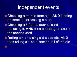 Independent events
Choosing a marble from a jar AND landing
on heads after tossing a coin.
Choosing a 3 from a deck of cards,
replacing it, AND then choosing an ace as
the second card.
Rolling a 4 on a single 6-sided die, AND
then rolling a 1 on a second roll of the die.
 