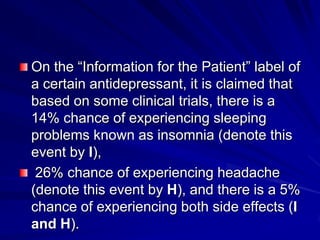 On the “Information for the Patient” label of
a certain antidepressant, it is claimed that
based on some clinical trials, there is a
14% chance of experiencing sleeping
problems known as insomnia (denote this
event by I),
26% chance of experiencing headache
(denote this event by H), and there is a 5%
chance of experiencing both side effects (I
and H).
 