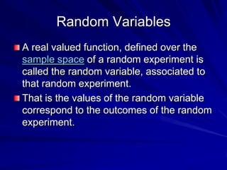 Random Variables
A real valued function, defined over the
sample space of a random experiment is
called the random variable, associated to
that random experiment.
That is the values of the random variable
correspond to the outcomes of the random
experiment.
 