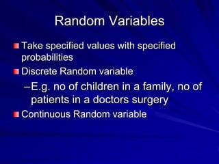 Random Variables
Take specified values with specified
probabilities
Discrete Random variable
–E.g. no of children in a family, no of
patients in a doctors surgery
Continuous Random variable
 
