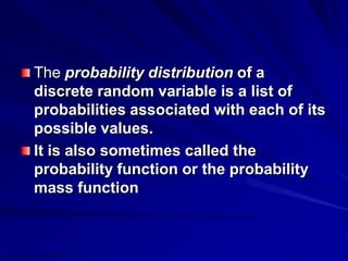 The probability distribution of a
discrete random variable is a list of
probabilities associated with each of its
possible values.
It is also sometimes called the
probability function or the probability
mass function
 