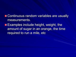 Continuous random variables are usually
measurements.
Examples include height, weight, the
amount of sugar in an orange, the time
required to run a mile, etc
 