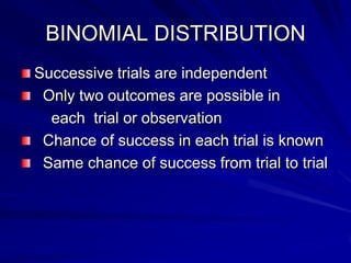 BINOMIAL DISTRIBUTION
Successive trials are independent
Only two outcomes are possible in
each trial or observation
Chance of success in each trial is known
Same chance of success from trial to trial
 