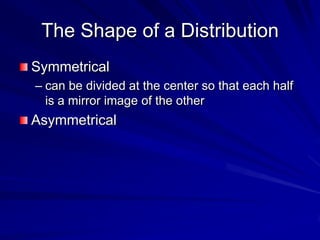 The Shape of a Distribution
Symmetrical
– can be divided at the center so that each half
is a mirror image of the other
Asymmetrical
 