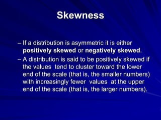 Skewness
– If a distribution is asymmetric it is either
positively skewed or negatively skewed.
– A distribution is said to be positively skewed if
the values tend to cluster toward the lower
end of the scale (that is, the smaller numbers)
with increasingly fewer values at the upper
end of the scale (that is, the larger numbers).
 