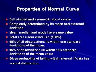 Properties of Normal Curve
Bell shaped and symmetric about centre
Completely determined by its mean and standard
deviation
Mean, median and mode have same value
Total area under curve is 1 (100%).
68% of all observations lie within one standard
deviations of the mean.
95% of observations lie within 1.96 standard
deviations of the mean value
Gives probability of falling within interval if data has
normal distribution.
 