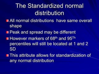 The Standardized normal
distribution
All normal distributions have same overall
shape
Peak and spread may be different
However markers of 68th and 95Th
percentiles will still be located at 1 and 2
SD
This attribute allows for standardization of
any normal distribution
 