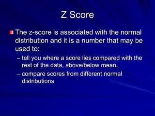 Z Score
The z-score is associated with the normal
distribution and it is a number that may be
used to:
– tell you where a score lies compared with the
rest of the data, above/below mean.
– compare scores from different normal
distributions
 