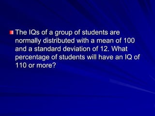 The IQs of a group of students are
normally distributed with a mean of 100
and a standard deviation of 12. What
percentage of students will have an IQ of
110 or more?
 