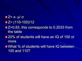 Z= x- μ/ σ
Z= (110-100)/12
Z=0.83, this corresponds to 0.2033 from
the table
20% of students will have an IQ of 100 or
more
What % of students will have IQ between
100 and 110?
 