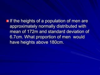 If the heights of a population of men are
approximately normally distributed with
mean of 172m and standard deviation of
6.7cm. What proportion of men would
have heights above 180cm.
 