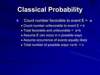 Classical Probability
Count number favorable to event E = a
Count number unfavorable to event E = b
Total favorable and unfavorable = a+b
Assume E can occur in n possible ways
Assume occurrence of events equally likely
Total number of possible ways =a+b = n
 