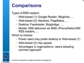 Comparisons Types of RSS readers: Web-based (1): Google Reader, Bloglines, … Web-based (2): Netvibes, Pageflakes, … Desktop: Feedreader, Blogbridge, … Mobile: RSS delivered via SMS; iPhone/Nokia N95 RSS readers, …  Which to choose: Power users may prefer desktop or Web-based (1) Web-based (2) may appeal  Advantages in organisations / peers adopting common approach 