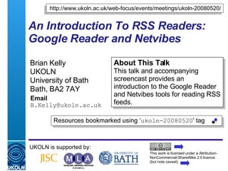 An Introduction To RSS Readers: Google Reader and Netvibes  Brian Kelly UKOLN University of Bath Bath, BA2 7AY Email [email_address] UKOLN is supported by: http://www.ukoln.ac.uk/web-focus/events/meetings/ukoln-20080520/ About This Talk This talk and accompanying screencast provides an introduction to the Google Reader and Netvibes tools for reading RSS feeds. This work is licensed under a Attribution-NonCommercial-ShareAlike 2.0 licence (but note caveat) Resources bookmarked using ‘ ukoln-20080520 ' tag  
