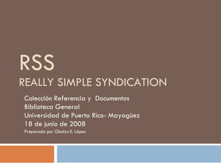 RSS REALLY SIMPLE SYNDICATION Colección Referencia y  Documentos  Biblioteca General  Universidad de Puerto Rico- Mayagüez 18 de junio de 2008  Preparado por Gladys E. López  