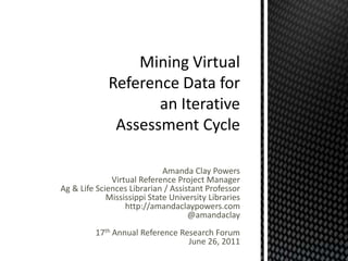 Mining Virtual Reference Data for an Iterative Assessment Cycle Amanda Clay Powers Virtual Reference Project Manager Ag & Life Sciences Librarian / Assistant Professor Mississippi State University Libraries http://amandaclaypowers.com @amandaclay 17th Annual Reference Research Forum June 26, 2011 