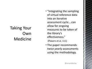 “Integrating the sampling of virtual reference data into an iterative assessment cycle….can allow for ongoing measures to be taken of the library’s effectiveness.”  (Powers et al, 111)The paper recommends twice yearly assessments using the methodology.Taking Your Own Medicine@amandaclay