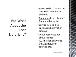 But What About the Chat Librarians?Tools used in chat are the “answers” counted as defined:Databases from Libraries’ Database Portal listService Referrals to Specialists (internal or external)Other Resources not above include ILL, librarian answered (RR), guides, print sources, etc.@amandaclay