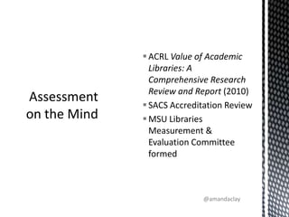 ACRL Value of Academic Libraries: A Comprehensive Research Review and Report (2010)SACS Accreditation ReviewMSU Libraries Measurement & Evaluation Committee formedAssessment on the Mind@amandaclay